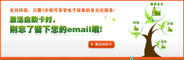 支持环保,只需1步即可享受电子保单的多元化服务!激活自助卡时,别忘了留下您的email哦 支持环保,只需1步即可享受电子保单的多元化服务!激活自助卡时,别忘了留下您的email哦