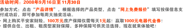 不用担心，平安全部为您买单！·网上购买平安家财险，100万元房产保障仅需每天1元起！每周都有1000元电器代金券等您拿！·提供自住、出租、租房型家财保障，多种保障可供灵活选择，现在就来体验吧！