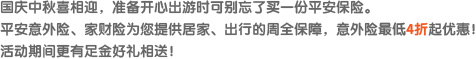 国庆中秋喜相迎，准备开心出游时可别忘了买一份平安保险。平安意外险、家财险为您提供居家、出行的周全保障，意外险最低4折起优惠！活动期间更有足金好礼相送！