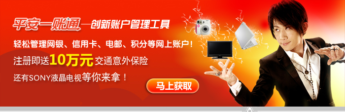 平安一账通——创新账户管理工具,轻松管理网银、信用卡、电邮、积分等网上帐户!注册即送国庆出游10万元交通意外保险,还有SONY液晶电视等你来拿! 平安一账通——创新账户管理工具,轻松管理网银、信用卡、电邮、积分等网上帐户!注册即送国庆出游10万元交通意外保险,还有SONY液晶电视等你来拿!