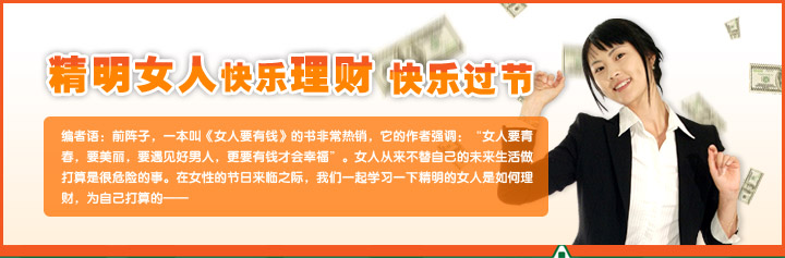 精明女人快乐理财，快乐过节.
编者语：前阵子，一本叫《女人要有钱》的书非常热销，它的作者强调：“女人要青春，要美丽，要遇见好男人，更要有钱才会幸福”。女人从来不替自己的未来生活做打算是很危险的事。在女性的节日来临之际，我们一起学习一下精明的女人是如何理财，为自己打算的——